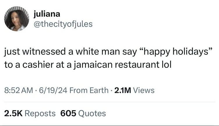 screenshot - juliana just witnessed a white man say "happy holidays" to a cashier at a jamaican restaurant lol 61924 From Earth. 2.1M Views Reposts 605 Quotes